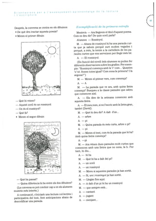 Orientacons per a Iensenyament-aprenentatge de Ia lectura
l’escriptura
Després, la conversa se centra en els dibuixos:
De què deu tractar aquesta poesia?
Mirern el primer dibuix:
— Que hi veiem?
— Aquest ocell és un rossinyol.
— On és ci rossinyol?
— Que fa?
• Mirem ci segon dibuix:
( 11qi ‘:( ((1
— Que ha passat?
— Quina diferència hi ha entre els dos dibuixos?
(La conversa es pot conduir cap a on els alumnes
mostrin més interès.)
A continuaciO, s’iniciarà una lectura coi.lectiva i
participativa del text, fent anticipacions abans de
descodificar una paraula.
Exemplificació cie la primera estrofa
Mestre/a — Ara llegirern el tItol d’aquest poema.
Corn es deu dir? De quin ocell parla?
Alumnes — Rossinyol.
M. — Abans de rossinyol hi ha una paraula cur
ta que ja sabern perquè surt rnoltes vegades i
perquè, a més, la tenim a Ia cartellera de les pa
raules curtes que ens serveixen per liegir més be.
A. — El rossinyol.
(En funció del nivell dels alumnes es poden fer
diferents observacions sobre les grafies. Per exem
pie: “Rossinyoi comenca arnb la ‘r’ corn... Quantes
‘o’ té. Sonen totes igual? Corn sona la prirnera? I la
segona?”)
M. — Mirern el primer vers, corn comenca?
A. —A
M. — La paraula que ye ara, amb quina iletra
cornença? Busqueu a la classe paraules que sabeu
que cornencen aixi.
A. — Els dies de Ia setmana comencen amb
aquesta lletra.
A. — El meu nom, si no l’escric arnb la Iletra gran,
tarnbé (David).
M. — Que hi deu dir? A dait d’un...
A. —arbre
A. —pi
M. — Quina paraula és més curta, arbre o pi?
A. —pi
M. — Mirem ci text, corn és Ia paraula que hi ha?
Amb quina lietra comença?
A. —pi
M. — Ara vénen dues paraules molt curtes que
cornencen amb una iletra que no sona, la h. Per
tant, hi diu...
A.— hi ha
M. —Quehihaadaltdelpi?
A. —unocell
A. —unrossinyol
M. — Mireu si aquestes paraules ja han sortit.
A. — SI, un i rossinyol ja han sortit.
M. — Llegim fins aqul.
A. — A dalt d’un pi hi ha un rossinyol
M. — que sempre està...
A. — cantant
A. —jugant
• 69
A. —menjant...
 