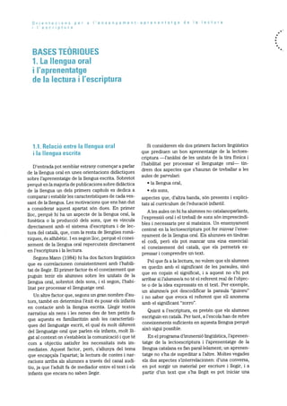 Drientacions per a I’ensenyament-aprenentatge de a lectura
i I’escriptura
BASES TEORIQUES
1. La llengua oral
i l’aprenentatge
de Ia lectura I I’escriptura
1.1. Relació entre Ia llengua oral
I Ia Ilengua escrita
D’entrada pot semblar estrany començar a parlar
de la llengua oral en unes orientacions didàctiques
sobre l’aprenentatge de la llengua escrita. Sobretot
perquè en la majoria de publicacions sobre didàctica
de la llengua un dels primers capitols es dedica a
comparar i establir les caracteristiques de cada yes
sant de la llengua. Les motivacions que ens han dut
a considerar aquest apartat sOn dues. En primer
hoc, perquè hi ha un aspecte de la llengua oral, la
fonètica o la producció dels sons, que es vincula
directament amb el sistema d’escriptura i de lec
tura del català, que, corn la resta de ilengues romà
niques, és alfabètic. I en segon iloc, perquè el conei
xement de la llengua oral repercuteix directament
en l’escriptura i la lectura.
Segons Mann (1984) hi ha dos factors linguistics
que es correlacionen consistentment amb l’habili
tat de liegir. El primer factor Os el coneixement que
puguin tenir els alumnes sobre les unitats de ha
hlengua oral, sobretot dels sons, i el segon, l’habi
litat per processar el llenguatge oral.
Un altre factor que, segons un gran nombre d’au
tors, també en determina l’èxit és posar els infants
en contacte amb la llengua escrita. Liegir textos
narratius als nens i les nenes des de ben petits fa
que aquests es familiaritzin amb les caracteristi
ques del llenguatge escrit, el qual és molt diferent
del llenguatge oral que parlen els infants, molt lii
gat al context on s’estableix la comunicaciO i que té
corn a objectiu satisfer les necessitats més irn
mediates. Aquest factor, perO, s’allunya del tema
que encapçala l’apartat; ha lectura de contes i nar
racions arriba als alumnes a través del canal audi
tiu, ja que l’adult fa de mediador entre el text i els
infants que encara no saben ilegir.
Si considerem els dos primers factors linguistics
que prediuen un bon aprenentatge de la lectoes
criptura —l’anàlisi de les unitats de la tira fOnica i
l’habilitat per processar el llenguatge oral— tin
drem dos aspectes que s’hauran de treballar a les
aules de parvulari:
la llengua oral,
els sons,
aspectes que, d’altra banda, sOn presents i explici
tats al curriculum de l’educació infantil.
Ales aules on hi ha alumnes no catalanoparlants,
l’expressiO oral i el treball de sons sOn imprescindi
bles i necessaris per si mateixos. Un ensenyament
centrat en la lectoescriptura pot fer minvar l’ense
nyament de la hlengua oral. Els alumnes en tindran
el codi, perO els pot rnancar una eina essencial:
el coneixement del català, que els permetrà ex
pressar i comprendre un text.
Pel que fa a la lectura, no volem que els alumnes
es quedin amb el significant de les paraules, sinó
que en copsin el significat, i a aquest no s’hi pot
arribar si l’alumne/a no té el referent real de l’objec
te o de la idea expressats en el text. Per exemple,
un alurnrie/a pot descodificar la paraula “guineu”
i no saber que evoca el referent que eli anomena
amb el significant “zorro”.
Quant a l’escriptura, es pretén que els alumnes
escriguin en català. Per tant, a l’escola han de rebre
coneixements suficients en aquesta llengua perquè
aixO sigui possible.
En el programa d’iminersió liriguistica, l’aprenen
tatge de Ia lectoescriptura i l’aprenentatge de ha
lhengua catalana es fan paral.lelament; un aprenen
tatge no s’ha de supeditar a h’altre. Moltes vegades
els dos aspectes s’interrelacionen: d’una conversa,
en pot sorgir un material per escriure i liegir, i a
partir d’un text que s’ha Ilegit es pot iniciar una
 