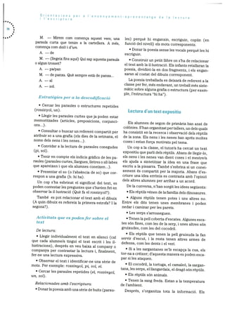 Orientacions per a I’ensenyament-aprenentatge de a ecturai ‘escriptura
70
M. — Mirem corn cornenca aquest vers; una les) perquè hi enganxin, escriguin, copiIn (enparaula curta que tenim a la cartellera. A rnés, funció del nivell) els mots corresponents.
comença corn dalt i d’Ufl.
• Donar Ia poesia sense les vocals perquè les hi
A. — de escriguin.
M. — (liegeix fins aquf) Qui sap aquesta paraula • Construir un petit Ilibre on s’ha de relacionar
o algun trosset? el text amb la iI.lustraciO. Els infants retallaran la
A. — pa/pan poesia, dividint-la en dos fragments, i els engan
xaran al costat del dibuix corresponent.M. — de panxa. Que sempre està de panxa...
La poesia treballada es deixarà de referent a laA. —al
classe per fer, més endavant, un treball més sisteA. —sol.
màtic sobre alguna grafia o estructura (per exem
pie, l’estructura “hi ha”).
Estratègies per a la clescoclificació
• Cercar les paraules o estructures repetides
(rossinyol, un). Lectura d’un text expositiu
• Liegir les paraules curtes que ja poden estar
memoritzades (articles, preposicions, conjunci- Els alumnes de segon de primària han anat deons...).
colOnies. S’han organitzat per tallers, un dels quals
• Consuitar o buscar un referent compartit per ha consistit en la recerca i observació dels rèptils
atribuir so a una grafia (els dies de la setrnana, el de Ia zona. Els nens lies nenes han apres moltes
noms deis nens i les nenes...). coses i estan força motivats pel tema.
• Convidar a la lectura de paraules conegudes Un cop a la classe, el tutor/a ha cercat un text
(pi, sol). expositiu que parli deis rèptiis. Abans de ilegir-lo,
• Tenir en compte els indicis grafics de les pa- els nens i les nenes van dient coses i el mestre/a
raules (paraules curtes, ilargues, lietres o sIliabes els ajuda a sintetitzar la idea en una frase que
que apareixen i que els alumnes coneixen...). escriu a Ia pissarra. També s’esbrina si un conei
xement és compartit per la majoria. Abans des-• Presentar el so (o i’absència de so) que cor
criure una idea errOnia es contrasta amb l’opiniOrespon a una grafia (h: hi ha).
dels aitres alumnes per arribar a un acord.Un cop s’ha esbrinat el significat del text, es
De la conversa, n’han sorgit les idees seguents:poden contestar les preguntes que s’havien fet en
observar la ii.iustraciO (Què fa el rossinyol?). • Els rèptiis vénen de la familia dels dinosaures.
També es pot relacionar el text amb el dibuix • Alguns rèptils tenen potes i uns aitres no.
(A quin dibuix es refereix la primera estrofa? I la Entre eis dits tenen unes membranes i poden
segona?). nedar i caminar per ies parets.
• Les serps s’arrosseguen.
Activitats que es podenfer sobre el • Tenen la peli coberta d’escates. Algunes esca
text tes sOn fines, corn les de la serp, i unes altres sOn
gruixudes, corn les del cocodril.De lectura:
• Els rèptils que tenen la peli gruixuda la fan• Liegir individuairnent el text en siienci (cal servir d’escut, I la resta tenen aitres arrnes deque cada aiurnne/a tingui ei text escrit I ies i1 defensa, corn les dents i el yen.iustracions), després en veu baixa al company o
• Si a ies sargantanes se’ls escapca la cua, elscompanya per contrastar la lectura i, finairnent,
tor-na a créixer; d’aquesta manera es poden escafer-ne una lectura expressiva.
par si les ataquen.
• Observar el text i identificar-ne una sèrie de
• El cocodril, Ia tortuga, el carnaleO, la sarganmots. Per exernple: rossinyol, pi, sot, el.
tana, ies serps, el liangardaix, el drago sOn rèptiis.• Cercar ies parauies repetides (ci, rossinyol,
• Els rèptiis sOn animals.un, sot).
• Tenen la sang freda. Estan a la ternperaturaRelacionades amb l’escriptura: de i’ambient.
•Donariapoesiaambunasèriedebuits(parau- Després, s’organitza tota la inforrnació. Els
 