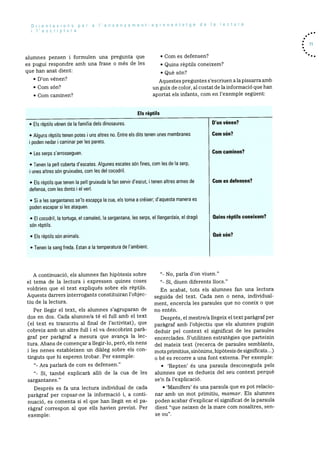 Orientacions per a I’ensenyament-aprenentatge de Ia lectura
i lescriptura
alumnes pensen I formulen una pregunta que
es pugui respondre amb una frase o rnOs de les
que han anat dient:
D’on vénen?
Corn son?
Corn carninen?
• Corn es defensen?
• Quins rèptils coneixern?
• Que son?
Aquestes preguntes s’escriuen ala pissarra amb
un guix de color, al costat de la inforrnació que han
aportat els infants, corn en l’exernple seguent:
Els rèptils
. 71
Els rèptils vénen de Ia famIlia dels dinosaures.
Les serps sarrosseguen.
son rèptils.
Els rèptils son animals.
• Tenen Ia sang freda. Estan a a temperatura de l’ambient.
A continuació, els alurnnes fan hipOtesis sobre
el terna de la lectura I expressen quines coses
voidrien que el text expliquOs sobre els rèptils.
Aquests darrers interrogants constituiran l’obj ec
tiu de la lectura.
Per liegir el text, els alurnnes s’agruparan de
dos en dos. Cada alumne/a té el full amb el text
(el text es transcriu al final de l’activitat), que
cobreix amb un altre full i el va descobrint parà
graf per paragraf a mesura que avança la lec
tura. Abans de cornencar a liegir-lo, perO, els nens
I les nenes estableixen un dialeg sobre els con
tinguts que hi esperen trobar. Per exemple:
Ara parlarã de corn es defensen.”
“- Si, tarnbé explicarà allO de la cua de les
sargantanes.”
Després es fa una lectura individual de cada
paragraf per copsar-ne la informaciO i, a conti
nuaciO, es cornenta si el que han liegit en el pa
ragraf correspon al que ells havien previst. Per
exernple:
D’on vénen?
Corn son?
Corn caminen?
Corn es defensen?
No, parla d’on viuen.”
“- Si, diuen diferents liocs.”
En acabat, tots els alumnes fan una lectura
seguida del text. Cada nen o nena, individual
rnent, encercia les paraules que no coneix o que
no entén.
Després, elmestre/a ilegeix el text paragraf per
parãgraf amb l’objectiu que els alurnnes puguin
deduir pel context el significat de les paraules
encerciades. S’utilitzen estrategies que parteixin
del mateix text (recerca de paraules sernblants,
mots prirnitius, sinOnirns, hipOtesis de significats...)
o be es recorre a una font externa. Per exemple:
• Repten’ Os una paraula desconeguda pels
alumnes que es dedueix del seu context perquè
se’n fa l’explicació.
• ‘MamIfers’ és una paraula que es pot relaclo
nar amb un mot prirnitiu, mamar. Els alumnes
poden acabar d’explicar el significat de la paraula
dient “que neixen de la rnare corn nosaltres, sen
• Alguns rèptils tenen potes i uns altres no. Entre els dits tenen unes membranes
poden nedar caminar per es parets.
• Tenen Ia pell coberta d’escates. Algunes escates son fines, com es de Ia serp,
i unes altres sOn gruixudes, com les del cocodril.
• Els rèptils que tenen Ia pell gruixuda a fan servir d’escut, i tenen altres armes de
defensa, corn les dents el yen.
• Si a les sargantanes se’Is escapca Ia cua, els tonna a crOixer; d’aquesta manera es
poden escapar si les ataquen.
• El cocodnil, Ia tortuga, eI carnaleO, Ia sargantana, les serps, eI Ilangardaix, el drago Quins rèptils coneixem?
Quèsón?
se ou”.
 