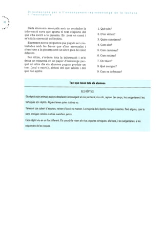 Orientacions per a I’ensenyarnent-aprenentatge de a lectura
i ‘escriptura
Cada alumne/a assenyala amb un retolador la 1. Que son?
inforrnació nova que aporta el text respecte del
- . 2. Don venen?que s ha escrit a Ia pissarra. Es posa en comu 1
sen fa la correcciO collectiva. 3. Quins coneixern?
Es pensen noves preguntes que puguin ser con-
4 Corn son’?
testades amb les frases que s’han assenyalat i
s’escriuen a la pissarra amb un altre guix de color 5. Corn carninen’?
diferent.
6. Corn neixen?
Per dltirn, s’ordena tota la informaciO i se’n
deixa un esquerna en un paper d’ernbalatge per- 7. On viuen?
què un altre dia els alumnes puguin produir un
8. Que mengen?text (oral o escrit), sintesi del que sabien 1 del
que ban après: 9. Corn es defensen?
Text que tenen tots els alumnes
ELS REPTILS
Els rèptils son animals que es desplacen arrossegant el cos per terra; és a dir, repten. Les serps, les sargantanes les
tortugues sOn rèptils. Alguns tenen pates i altres no.
Tenen el cos cobert d’escates, neixen d’ous i no mamen. La majoria dels rèptils mengen insectes. PerO alguns, corn a
serp, rnengen ratolins i altres rnarnIfers petits.
Cada rèptil viu en un hoc diferent. Els cocodrils viuen als rius; algunes tortugues, als Ilacs, i les sargantanes, a es
esquerdes de les roques.
 