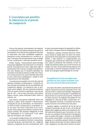 Orientacions per a I’ensenyament-aprenentatge de a lectura
i lescriptura
5. L’escriptura per parelles:
Ia interacció en el procés
de composició
. 73
Comja s’ha explicat anteriorment (en l’apartat
3, corresponent a les bases teOriques pel que fa a
l’escriptura), en el procés de cornposicio d’un text
hi intervenen una sèrie d’habilitats cognitives:
planificar el text, tcxtualitzar-lo i revisar-lo. A
més, l’escriptor s’ha de representar a qui va dirigit
el text, l’audiència, i amb quin propàsit escriu.
D’altra banda, l’ensenyament-aprenentatge
d’aquestes habilitats s’ha d’inscriure en el mateix
procés d’escriptura de textos, sigui quin sigui el
coneixernent del codi que en tinguin els alumnes.
Tot aixO demana que el mestre/a planifiqui les
activitats d’escriptura havent escollit una situa
do comunicativa real, havent decidit quina serà
la seva intervenciO pedagàgica i quina en serà
l’organitzaciO més adequada.
L’escriptura per parelles d’un text del qual els
alumnes coneixen el clestinatari i l’objectiu és
una activitat que facilita l’ds de les habilitats de
composiciO gracies a la interacciO que es pro
dueix entre ambdOs. Els dos alumnes-escriptors
s’han de posar d’acord en questions corn ara què
han de “dir”, corn ho han d’escriure, amb quines
lletres s’escriu, quina informaciO falta, quina és
sobrera, etc.
Aixi mateix, l’escriptura negociada entre dos
alumnes a partir d’una situaciO comnicativa
coneguda fa que es planifiqul, es textuaiitzi I
es revisi el text a mesura que es va produint. Ai
xi, els nens i les nenes s’exerciten en la recur
sivitat d’una manera inconscient, producte de Ia
prOpia activitat. Els alumnes rellegeixen el text
per deterrninar-ne la continuació o per saber
què han d’escriure, per exemple.
La necessitat d’argumentar per convèncer l’al
tre pel que fa a la manera d’escriure una paraula,
o be què s’ha de dir, corn s’ha de dir, etc., obliga els
alumnes a explicitar els seus coneixements, amb
la qual cosa desenvolupen la capacitat de reflexi
onar sobre la llengua (funciO metalinguIstica)
Finalment, aquesta activitat afavoreix l’inter
canvi verbal en català entre els nens i les nenes.
Aquest fet és rnolt important en una situació dim
mersiO o amb alumnat no catalanoparlant per
assegurar que la interacció verbal entre els alum
nes, sense la presència del mestre/a, es faci en
català. Els alumnes saben que el text ha de ser en
català i, per tant, d’una manera forca natural, tota
la discussiO a l’entorn d’aquesta activitat és pro
dueix en la llengua d’aprenentatge de l’escola.
Exemplificació d’una escriptura per
parelles en una classe de primer curs
de cicle inicial d’educació primària
Ala classe de primer, els alumnes han après una
colla de cancons des que ha començat el curs. Les
canten sovint i n’estan molt satisfets. Segurament
per aixO, un alumne ha proposat a l’assemblea de
classe de fer un concert per als pares. Tothom hi
ha estat d’acord i de seguida s’ha parlat de corn
organitzar-lo: quin dia es farã, a quina hora. on...
Fruit d’aquesta conversa, el mestre/a els ha pro
posat d’escriure una invitaciO per als pares.
Aquesta vegada, el rnestre/a els ha dit que la
invitació l’escriurien de dos en dos. Ja ho han fet
alguna altra vegada ija saben corn empescar-s’ho.
De totes les invitacions que s’escriuran, se’n tria
rà una i es corregira collectivament a la pissarra;
aixI es podrà fotocopiar I donar-la a les families
ben escrita i sense faltes. Les altres invitacions es
penjaran a la cartellera perquè tothom les pugui
llegir. Sempre ho fan aixi. Un dia es millora el text
d’un company/a i un altre dia li tocarà a un altre.
 