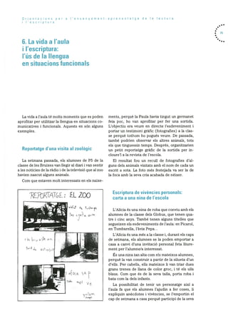 Orientacions per a I’ensenyament-aprenentatge de Ia lectura
i lescriptura
6. La vida a I’aula
i I’escriptura:
I’üs de Ia Ilengua
en situacions ftincionals
. 75
La vida a l’aula té molts moments que es poden
aprofitar per utilitzar la llengua en situacions co
municatives i funcionals. Aquests en son alguns
exemples.
Reportatge d’una visita at zoolOgic
La setmana passada, els alumnes de P5 de la
classe de les Bruixes van llegir al diari i van sentir
a les noticies de la radio i de la televisiO que al zoo
havien nascut alguns animals.
Corn que estaven molt interessats en els naixe
ments, perquè la Paula havia tingut un germanet
feia poe, ho van aprofitar per fer una sortida.
L’objectiu era veure en directe l’esdeveniment i
portar un testirnoni gràfic (fotografies) a la clas
se perquè tothom ho pogues veure. De passada,
també podrien observar els altres animals, tots
els que tinguessin temps. Després, organitzarien
un petit reportatge gràfic de la sortida per in
cloure’l a la revista de l’escola.
El resultat fou un recull de fotografies d’al
guns dels animals visitats amb el norn de cada un
escrit a sota. La foto més festejada va ser la de
la foca amb la seva cria acabada de néixer.
Escriptura de vivències personals:
carla a una nina de I’escola
L’Alicia és una nina de roba que conviu amb els
alumnes de la classe dels Globus, que tenen qua
tre i cinc anys. Tarnbé tenen alguns titelles que
segueixen els esdeveniments de l’aula: en Picarol,
en Tombarella, l’àvia Pepa...
L’Alicia és una més a la classe i, durant els caps
de setmana, els alumnes se la poden emportar a
casa a canvi d’una invitació personal feta lliure
ment per l’alurnne/a interessat.
Is una nina tan alta corn els mateixos alurnnes,
perquè la van construir a partir de la silueta d’un
d’ells. Per cabells, ells mateixos ii van triar dues
grans trenes de llana de color groc, i té els ulls
blaus. Corn que es de la seva talla, porta roba i
bata com la dels infants.
La possibilitat de tenir un personatge aixi a
l’aula fa que els alurnnes l’ajudin a fer coses, ii
expliquin anecdotes i vivències, se l’emportin el
cap de setmana a casa perquè participi de la seva
: EL ZOO
r
+k Os?O.
“‘Os ( 5O
L
aS±5cO
[A.
O(O
 