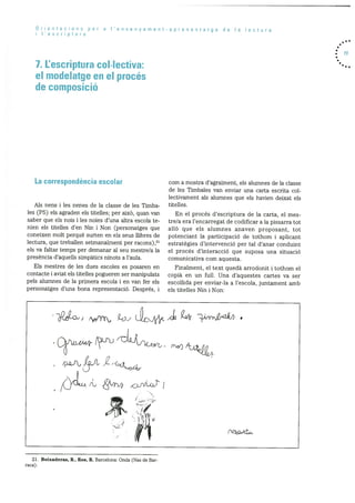 Orientacions per a ‘ensenyament-aprenentatge de Ia lectura
lescriptura
7. L’escriptura collectiva:
el modelatge en el procés
de composició
. 77
La correspondència escolar
Als nens i les nenes cle Ia classe de les Timba
les (P5) els agraden els titelles; per aixO, quan van
saber que els nois i les noies d’una altra escola te
nien els titelles d’en Nm i Non (personatges que
coneixen molt perquè surten en els seus ilibres de
lectura, que treballen setmanalment per racons) ,21
els Va faltar temps per demanar al seu mestre/a la
presència d’aquells sirnpàtics ninots a l’aula.
Els mestres de les dues escoles es posaren en
contacte i aviat els titelles pogueren ser manipulats
pels alumnes de la prirnera escola I en van fer els
personatges d’una bona representació. Després, i
corn a rnostra d’agraiment, els alumnes de la classe
de les Timbales van enviar una carta escrita col
lectivarnent als alumnes que els havien deixat els
titelles.
En el procés d’escriptura de la carta, el mes
tre/a era l’encarregat de codificar a la pissarra tot
allO que els alumnes anaven proposant, tot
potenciant la participacid de tothom i aplicant
estrategies d’intervenció per tal d’anar conduint
el procés d’interacció que suposa una situació
cornunicativa corn aquesta.
Finalment, el text quedà arrodonit i tothom el
copià en un full. Una d’aquestes cartes va ser
escollida per enviar-la a I’escola, juntarnent amb
els titelles Nm i Non:
/( rrnr’).
-
m
:‘
21. Boixaderas, R.; Ros, R. Barcelona: Onda (Nas de Bar-
raca).
 