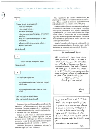 Orientacions per a l’ensenyament-aprenentatge de a Iectura
lescriptura
1
Una vegada s’ha dut a terme tota l’activitat, es
plastifiquen les fitxes i s’ordenen en un classifica
dor o fitxer perquè els alumnes puguin treballar
Tria una formula de començament: individualment, per parelles o en petit grup.
• Vet aqul una vegada.. Fóra bo que els alumnes poguessin tenir a l’abast
• Una vegada hi havia.. un diccionari de classe o referents on consultar
• Fa molts i molts anys...
l’escriptura correcta de mots usuals, corn també
-
paper especial (de colors, amb sanefes, etc.) per
• Vet aqui que en aquell temps que de Ia palla en poder passar la histOria en net un cop acabada.
feien fems... Aquestes histOries poden ser llegides a la resta
• Vet aqul que en aquell temps que els ocells dels alumnes i aplegades en forma de ilibre de
tenien dents... contes per a la classe.
• En un racO del mOn on tenia nas tothom... A tall d’exernples, s’inclouen a continuaciO dos
• Un dia de hon matI... contes escrits per alumnes de segon curs a partir
dun material constrult amb els criteris descrits.
VOs al nOmero 2.
&,i /V’rJL.
2
-
Descriu com es el protagonista i on viu. COftJLtJ.
Vés al nOmero 3.
A 3
ry . i,.cabt
3 -
4. iyoiT 3 ,
___
u. 1.lVt k ‘Jt- IYW.’U- L 4tW- 11Gfl.
Tria ‘opciO que t’agradi més:
L(frYt& ,O ‘ itO, rvk
A) El protagonista vol anar a córrer mon. Per que?
On vol anar?
B) El protagonista vol anar a buscar un tresor.
Quin?
Si has triat l’opciO A, yes al nOmero 4.
______
Si has triat l’opciO B, yes al nilmero 5. L fL o2 oi2.t
En primer hoc, es dona una fitxa a cada parella
d’alumnes i se’ls demana que en facin una lectura L
silenciosa. Després, cada parella va verbalitzant el .& -a- L. .s. uu-jut ‘U2- 7,j44 J.
fil narratiu seguint l’ordre numeric del material i -
. ,
el mestre/a l’escriu ala pisarra. :
dI?’riL
De tant en tant, s’atura la construcciO del conte
per rellegir el que s’ha escrit a la pisarra. AixI, els
alumnes, amb elmodelatge que ofereix elmestre/a. kt ±
aprenen a revisar Ia coherència i ha colaesió (pun
tuació, us pertinent dels pronoms...) del text.
Finalment, el conte es copia en un full i se ne
dita una cOpia per cada alurnne/a.
 