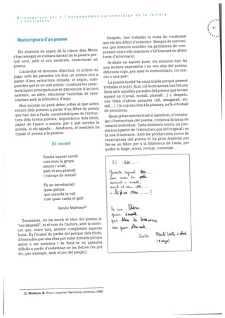 Orientacions per a lensenyament-aprenentatge de Ia lectura
I ‘escriptura
Reescriptura d’un poema
Els alumnes de segon de la classe dels Micos
s’han assegut en rotilana davant de la pisarra per
què avui, amb el seu mestre/a, reescriuran un
poema.
L’activitat té diversos objectius: el primer és
jugar amb les paraules tot fent un poema nou a
partir d’una estructura donada; el segon, corn
prendre què és un text poetic conèixer les carac
teristiques principals que el diferencien d’un text
narratiu; un alti’e, relacionar l’activitat de rees
criptura amb la biblioteca d’aula.
Han encetat un petit debat sobre el que saben
entorn dels poemes a partir d’un ilibre de poesia
que han dut a l’aula: caracteristiques de l’estruc
tura dels textos poetics, importància dels titols,
paper de l’autor a autora, per a què serveix la
poesia, si els agrada... Aleshores, el mestrela ha
copiat el poema a Ia pisarra:
El cavall
Guaita aquest cavall
corn mou la gropa
amunt i avail,
amb el seu plomall
i estreps de metall!
Fa un terrabastall
quan galopa
que eixorda la vail
corn quan canta el gall!
Renée Mathieu22
Tanmateix, no ha escrit el titol del poema ni
“terrabastail”, ni el norn de i’autora, amb Ia inten
ció que, entre tots, anirien completant aquests
buits. s l’ocasió de parlar del perquè dels titols,
d’entendre que una obra pot estar firmada pel seu
autor a ser anOnima i de fixar-se en paraules
dificils a partir d’endevinar-ne les lietres (es pot
fer, per exemple, amb eljoc del penjat).
Després, han treballat Ia resta de vocabulari
que els era difIcil d’entendre. Sempre és conveni
ent que intentin resoldre els problemes de corn
prensió entre ells mateixos o be buscant en altres
fonts d’inforrnació.
Arribats en aquest punt, els alumnes han fet
una lectura expressiva i en veu alta del poerna,
diferents cops, per anar-lo memoritzant, tot sen
cer a una part.
La poesia també ha estat triada perquè permet
treballar el so [X}. Aixi, collectivament han fet una
llista amb aquelles paraules del poema que tenien
aquest so (cavall, rnetall, plornall...) i, després,
una Ilista d’altres paraules (all, amagatall, mi
rall...). Un cop escrites ala pissarra, es fa el treball
de prondncia.
Quanja han interioritzat el significat. el vocabu
lan i l’estructura del poema, continua la tasca de
creació individual. Cada alumne/a escriu un poe-
ma nou a partir de l’estructura que té I’original i en
fa una il•lustraciO. Amb les produccions noves de
reescriptura del poema hi ha prou material per
fer-ne un Ilibre per a la biblioteca de l’auia, per
poder-lo ilegir, mirar, recitar, comentar...
. 81
EL Goc
D.LAJ&9..2,
A24fl
Ce a
Wt ‘ c
22. Mathieu, B. Sons i cancons. Barcelona: Joventut, 1988.
 
