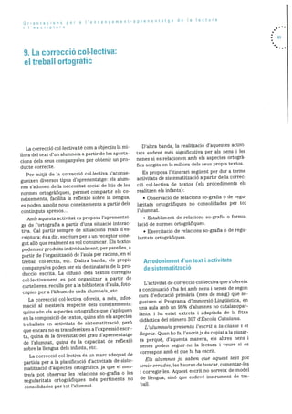 Orentacions per a I’ensenyament-aprenentatge de Ta lectura
Iescriptura
9. La correcció col.Iectiva:
el treball ortogràfic
• 83
•...
La correcciO collectiva té corn a objectiu la mi
liora del text dun alumne/a a partir de les aporta
cions dels seus companys/es per obtenir un pro
ducte correcte.
Per mitjà de la correcciO collectiva s’aconse
gueixen diversos tipus d’aprenentatge: els alum
nes s’adonen de la necessitat social de ills de les
normes ortografiques, permet compartir els co
neixements, facilita la reflexió sobre la llengua,
es poden assolir nous coneixements a partir dels
continguts apresos...
Amb aquesta activitat es proposa l’aprenentat
ge de l’ortografia a partir d’una situació interac
tiva. Cal partir sempre de situacions reals d’es
criptura; és a dir, escriure per a un receptor cone-
gut allO que realment es vol comunicar. Els textos
poden ser produIts individualment, per parelles, a
partir de l’organitzaciO de l’aula per racons, en el
treball collectiu, etc. D’altra banda, els propis
cornpanys/es poden ser els destinataris de la pro
ducció escrita. La difusiO clels textos corregits
collectivament es pot organitzar a partir de
cartelleres, reculls per ala biblioteca d’aula, foto
cOpies per a l’àlbum de cada alumne/a, etc.
La correcció collectiva ofereix, a més, infor
macjo al mestre/a respecte dels coneixements:
quins sOn els aspectes ortografics que s’apliquen
en Ia composiciO de textos, quins sOn els aspectes
treballats en activitats de sistematització, perO
que encara no es transfereixen a l’expressió escri
ta, quina és la diversitat del grau d’aprenentatge
de l’alumnat, quina és Ia capacitat de reflexió
sobre la llengua dels infants, etc.
La correcció collectiva és un marc adequat de
partida per a la planificació d’activitats de siste
matitzaciO d’aspectes ortogràfics, ja que el mes
tre/a pot observar les relacions so-grafia o les
regularitats ortogràfiques més pertinents no
consolidades per tot l’alumnat.
D’altra banda, la realitzaciO d’aquestes activi
tats esdevé més significativa per als nens i les
nenes si es relacionen amb els aspectes ortogra
fics sorgits en la rnillora dels seus propis textos.
Es proposa l’itinerari seguent per dur a terme
activitats de sisternatitzaciO a partir de la correc
ció collectiva de textos (els procediments els
realitzen els infants):
• Observació de relacions so-grafia o de regu
laritats ortogràfiques no consolidades per tot
l’alurnnat.
• Establiment de relacions so-grafia o formu
laciO de normes ortogràfiques.
• ExercitaciO de relacions so-grafia o de regu
laritats ortogràfiques
Arrodoniment d’un text i activitats
de sistematització
L’activitat de correcciO collectiva que s’ofereix
a continuaciO s’ha fet amb nens i nenes de segon
curs d’educaciO primària (mes de maig) que se
gueixen el Programa d’Immersió Linguistica, en
una aula amb un 95% d’alumnes no catalanopar
lants, i ha estat extreta i adaptada de la fitxa
didàctica del ndmero 307 d’Escola Catalana.
L’alumne/a presenta l’escrit a Ia classe i el
Ilegeix. Quan ho fa, l’escritja és copiat ala pissar
ra perquè, d’aquesta manera, els altres nens i
nenes poden seguir-ne la lectura i veure si es
correspon amb el que hi ha escrit.
Els alumnes ja saben que aquest text pot
tenir errades , les hauran de buscar, comentar-les
i corregir-les. Aquest escrit no serveix de model
de llengua, sinO que esdevé instrument de tre
ball.
 