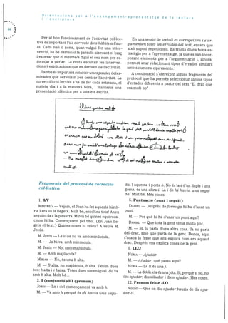 Orientacions per a ‘ensenyament-aprenentatge de a ecturaI ‘escriptura
84
Per al bon funcionament de l’activitat collec
tiva és important l’üs correcte dels habits a l’au
Ia. Cada nen o nena, quan vulgui fer una inter
venció, ha de demanar la paraula aixecant el brac
i esperar que el mestre/a digui el seu nom per co
mençar a parlar. La resta escolten les interven
cions i explicacions que es deriven de l’activitat.
També és important establir unes pautes deter
minades que serveixin per centrar l’activitat. La
correeciO collectiva s’ha de fer cada setmana, el
mateix dia i a Ia mateixa hora, i mantenir una
presentaciO idèntica per a tots els escrits.
Fragments del protocol de correcció
col.lectiva
1. B/V
MESTRE/A — Vejam, el Joan ha fet aquesta histO
na i ara us la liegeix. Molt be, escolteu tot& Aneu
seguint-la ala pissarra. Mireu be quines equivoca
cions hi ha. Comencarem pel titol. (En Joan lie
geix el text.) Quines coses hi veieu? A veure M.
Jesus.
M. JESUS — La v de bo va amb mindscula.
M. — Ja hi Va, amb mindscula.
M. JESUS — No, amb majdscula.
M. Amb majdscula?
MfRIAM — No. es una b alta.
M. — B alta, no majdscula, b alta. Tenim dues
bes: b alta 1 v baixa. Totes dues sonen igual. Bo va
amb b alta. Molt be...
2. I (conjunció)fHI (pronom)
J0RDI — La i del comencament va amb Ii.
En una sessiO de treball es corregeixen i s’ar
gumenten totes les errades del text, encara que
aixö suposi repeticions. Es tracta d’una bona es
tratègia per a l’aprenentatge, ja que es van incor
porant elements per a I’argumentacio 1, athora,
permet anar relacionant tipus derrades similars
amb solucions equivalents.
A continuaciO s’ofereixen alguns fragments del
protocol que ha permès seleccionar alguns tipus
d’errades diferents a partir del text “El drac que
era molt bo”
cia. I aquesta i porta h. No és la i d’un ilapis i una
goma, és una altra i. La i de hi havia una vega
da. Molt be. Més coses.
5. Puntuació (punt i seguit)
DANIEL — Després deformiga hi ha d’anar un
punt.
M. — Per què hi ha d’anar un punt aqui?
DANIEL — Que tota la gent tenia molta por.
M. — Si, ja parla d’una altra cosa. Ja no parla
del drac, sinO que parla de la gent. Doncs, aquf
s’acaba la frase que ens explica corn era aquest
drac. Despres ens explica coses de la gent.
9. LL/J
NURIA — Ajudar.
M. — Ajudar, qué passa aquf?
NURIA — La It és unaj.
M. — La doble ela és unajdta. Si, perquè Si flO, no
diu ajudar, diu alludar i diem ajudar. Més coses.
12. Pronom feble -LO
NOEMI — Que on diu ajudar hauria de dir aju
GJI /VO1
4LJ L1A$ O’Vf
£“
4t S -- -
j
t.Jr
—fldn.t4*
M. — Va amb h perquè és Hi havia una vega- dar-li.
 