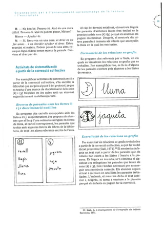 Orientacions per a I’ensenyament-aprenentatge de a lectura
I I’esc ri ptura
M. — No ben be. Penseu-hi. AixO és una mica
dificil. Penseu-hi. Qué hi podem posar, Miriam?
M!RIAM —Ajudar-lo.
M. — SI, fixeu-vos en una cosa: el drac es va
for amic... I va decidir ajudar el drac. Esteu
repetint el mateix. Podem posar-hi una altra co
sa que digui et drac sense repetir la paraula. Can
viem el drac per -to.
Activitats de sistematització
a partir de Ia correcció col.Iectiva
Per exemplificar activitats de sistematitzaciO a
partir de Ia correcciO collectiva, s’ha escollit la
dificultat que sorgeix al punt 9 del protocol,ja que
es tracta d’una manca de discriminació dels sons
[A] [3) frequent en les aules amb un alumnat
majoritàriament castellanoparlant.
Recerca cle paraules amb les lIetres 11
i j i discriminació auclitiva
Es preparen dos cartells encapçalats amb les
iletres Ii if, respectivament i es proposa als alum
nes que al llarg d’una setmana escriguin en forma
de ilista, al cartell corresponent, les paraules que
trobin amb aquestes lietres als ilibres de Ia biblio
teca, de text i en altres referents escrits de l’aula.
Al cap del termini establert, el mestre/a liegeix
les paraules d’ambdues ilistes fent Cmfasi en la
pronüncia dels sons [A] 1 [3) perquè els alumnes els
puguin discriminar. Després, el mestre/a diu al
tres paraules i demana als infants que assenyalin
la ilista en Ia qual les escriurien.
Formulació de les relacions so-grafia
Es preparen dos referents per a l’aula, en els
quals es visualitzin les relacions so-grafia que es
treballen. Per exemplificar-los, es fa us d’alguna
de les paraules escrites pels alumnes a les ilistes
de recerca.
Per exercitar les relacions so-grafia treballades
a partir de la correcciO collectiva, es pot fer us del
dictat preventiu (Gall, 1971).23 El mestre/a confe
geix un text curt a partir de les paraules que els
infants han escrit a les ilistes i l’escriu a la pis
sarra. Es ilegeix en veu alta, se’n comenta el sig
nificat i es rellegeixen les paraules que tenen els
sons [A] i [31, fent l’èmfasi necessari per aconse
guir una prondncia correcta. Els alumnes copien
el text i escriuen en una llista les paraules treba
ilades. L’endemà, el mestre/a dicta el text ante
rior i, després, el torna a escriure a la pissarra
perquè els infants en puguin fer la correcciO.
• 85
CG. %Ia.f I
I IL r
Exercitació cle les relacions so-grafia
1•
‘1€, rv
r
jO1vLLc?.
23. Gall, A. L’ensenyarnent de l’ortografia als infants.
Barcelona, 1971.
 