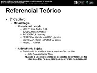 Referencial Teórico 3º Capítulo Metodologia Historia oral de vida MEIHY, José Carlos S. B.  JOSSO, Marie Christine  ROGGERO, Rosemary  FERREIRA ,Marieta e AMADO, Janaína WORCMAN, Karen  e PEREIRA, Jesus ARENDT, Hannah A Escolha do Sujeito Participante de atividade educacionais no Second Life João Augusto Mattar Neto Quando o uso das tecnologias despertou seu interesse e fez você acreditar no potencial dos metaversos na educação? 