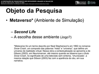Objeto da Pesquisa Metaverso* Second Life A escolha desse ambiente  (Jogo?) *Metaverso foi um termo descrito por Neal Stephenson's em 1992 no romance  Snow Crash , um composto das palavras “meta” e “universo”, que define um universo de realidade virtual. Nessa obra a contextualização se aproxima a de Gibson (2003), em Neuromancer, até mesmo quando se observa que o título  Snow Crash , no significado de uma televisão sem sintonia, “chuviscada”, a mesma relação que Gibson (2003) faz com a aparência do céu, em sua narrativa. 