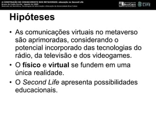 Hipóteses As comunicações virtuais no metaverso são aprimoradas, considerando o potencial incorporado das tecnologias do rádio, da televisão e dos videogames. O  físico  e  virtual  se fundem em uma única realidade.  O  Second Life  apresenta possibilidades educacionais. 