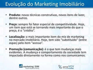 Evolução do Marketing ImobiliárioProduto: novas técnicas construtivas, novos itens de lazer, dentre outros.Preço: sempre foi fator especial de competitividade. Hoje, um item que está se tornando mais importante do que o preço, é o “crédito”.Localização: o mais importante item do mix de marketing no mercado imobiliário. Hoje, tem sido “substituído” (entre aspas) pelo item “acesso”.Promoção (comunicação): é o que tem mudanças mais evidentes. A mudança e comportamento da sociedade tem impactado diretamente na forma como nos comunicamos.