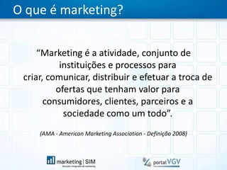 O que é marketing?“Marketing é a atividade, conjunto de instituições e processos para criar, comunicar, distribuir e efetuar a troca de ofertas que tenham valor para consumidores, clientes, parceiros e a sociedade como um todo”.(AMA - American Marketing Association - Definição 2008)