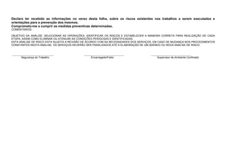 Declaro ter recebido as informações no verso desta folha, sobre os riscos existentes nos trabalhos a serem executados e
orientações para a prevenção dos mesmos.
Comprometo-me a cumprir as medidas preventivas determinadas.
COMENTÁRIOS:
OBJETIVO DA ANÁLISE: SELECIONAR AS OPERAÇÕES, IDENTIFICAR OS RISCOS E ESTABELECER A MANEIRA CORRETA PARA REALIZAÇÃO DE CADA
ETAPA, ASSIM COMO ELIMINAR OU ATENUAR AS CONDIÇÕES PERIGOSAS E IDENTIFICADAS.
ESTA ANALISE DE RISCO ESTA SUJEITA A REVISÃO DE ACORDO COM AS NECESSIDADES DOS SERVIÇOS, EM CASO DE MUDANÇA NOS PROCEDIMENTOS
CONSTANTES NESTA ANALISE, OS SERVIÇOS DEVERÃO SER PARALIZADOS ATÉ A ELABORAÇÃO DE UM ADENDO OU NOVA ANÁLISE DE RISCO.
_______________________________ ______________________________ ______________________________
Segurança do Trabalho Encarregado/Feitor Supervisor de Ambiente Confinado
 