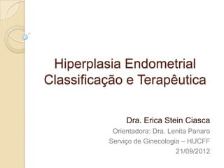 Hiperplasia Endometrial
Classificação e Terapêutica

               Dra. Erica Stein Ciasca
           Orientadora: Dra. Lenita Panaro
          Serviço de Ginecologia – HUCFF
                               21/09/2012
 