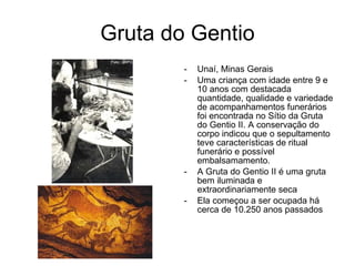 Gruta do Gentio Unaí, Minas Gerais Uma criança com idade entre 9 e 10 anos com destacada quantidade, qualidade e variedade de acompanhamentos funerários foi encontrada no Sítio da Gruta do Gentio II. A conservação do corpo indicou que o sepultamento teve características de ritual funerário e possível embalsamamento. A Gruta do Gentio II é uma gruta bem iluminada e extraordinariamente seca Ela começou a ser ocupada há cerca de 10.250 anos passados  