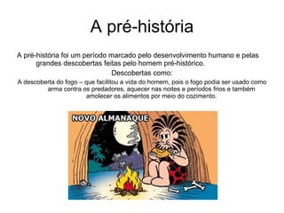 A pré-história A pré-história foi um período marcado pelo desenvolvimento humano e pelas grandes descobertas feitas pelo homem pré-histórico. Descobertas como: A descoberta do fogo – que facilitou a vida do homem, pois o fogo podia ser usado como arma contra os predadores, aquecer nas noites e períodos frios e também amolecer os alimentos por meio do cozimento. 