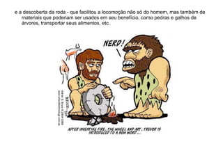 e a descoberta da roda - que facilitou a locomoção não só do homem, mas também de materiais que poderiam ser usados em seu benefício, como pedras e galhos de árvores, transportar seus alimentos, etc.  
