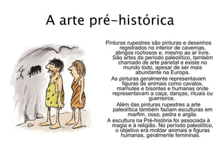 A arte pré-histórica Pinturas rupestres são pinturas e desenhos registrados no interior de cavernas, abrigos rochosos e, mesmo ao ar livre. São artes do período paleolítico, também chamado de arte parietal e existe no mundo todo, apesar de ser mais abundante na Europa. As pinturas geralmente representavam figuras de animais como cavalos, mamutes e bisontes e humanas onde representavam a caça, danças, rituais ou guerreiros.  Além das pinturas rupestres a arte paleolítica também faziam esculturas em marfim, osso, pedra e argila. A escultura na Pré-história foi associada à magia e à religião. No período paleolítico, o objetivo era moldar animais e figuras humanas, geralmente femininas.    