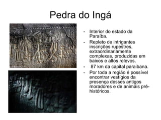 Pedra do Ingá Interior do estado da Paraíba. Repleto de intrigantes inscrições rupestres, extraordinariamente complexas, produzidas em baixos e altos relevos.   87 km da capital paraibana. Por toda a região é possível encontrar vestígios da presença desses antigos moradores e de animais pré-históricos.  