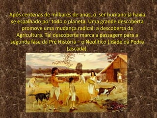 Após centenas de milhares de anos, o ser humano já havia
se espalhado por todo o planeta. Uma grande descoberta
     promove uma mudança radical: a descoberta da
  Agricultura. Tal descoberta marca a passagem para a
segunda fase da Pré História – o Neolítico (Idade da Pedra
                        Lascada).
 