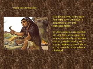 Homo Neanderthalensis


                        Esse gênero viveu na Europa e
                        Ásia entre 230 e 30 mil a.C. e
                        desapareceu sem uma
                        explicação lógica.

                        Os últimos dias do Neanderthal
                        são uma fonte de fascínio: eles
                        foram extintos pela competição
                        com os humanos modernos,
                        porque pegaram novas doenças
                        ou por causa de uma mudança
                        climática? 
 