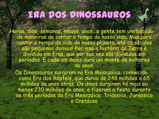 Era dos Dinossauros
Horas, dias, semanas, meses, anos...a gente tem um bocado
de maneiras de contar o tempo da nossa vida. Mas para
contar o tempo da vida do nosso planeta, até os séculos
são pequenos demais! Por isso a história da Terra é
dividida em Eras, que por sua vez são divididas em
períodos. E cada um deles dura um monte de milhares
de anos.
Os Dinossauros surgiram na Era Mesozóica, conhecida
como Era dos Répteis, que durou de 248 milhões a 65
milhões de anos atrás. Os dinos surgiram há mais ou
menos 230 milhões de anos, e fizeram a festa durante
os três períodos da Era Mesozóica: Triássico, Jurássico
e Cretáceo
 