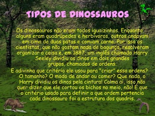 Tipos de Dinossauros
Os dinossauros não eram todos iguaizinhos. Enquanto
alguns eram quadrúpedes e herbívoros, outros andavam
em cima de duas patas e comiam carne. Por isso os
cientistas, que não gostam nada de bagunça, resolveram
organizar a coisa e, em 1887, um inglês chamado Harry
Seeley dividiu os dinos em dois grandes
grupos, chamados de ordens.
E adivinha que critério ele usou para "criar" essa ordens?
O tamanho? O modo de andar ou comer? Que nada, o
Harry dividiu os dinos pela cintura! Calma aí, isso não
quer dizer que ele cortou os bichos no meio, não! É que
o critério usado para definir a que ordem pertencia
cada dinossauro foi a estrutura dos quadris.
 