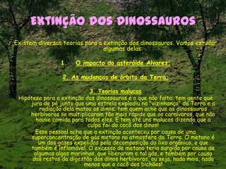 Extinção dos Dinossauros
Existem diversas teorias para a extinção dos dinossauros. Vamos estudar
algumas delas:
1. O impacto do asteróide Alvarez;
2. As mudanças de órbita da Terra;
3. Teorias malucas
Hipótese para a extinção dos dinossauros é o que não falta: tem gente que
jura de pé junto que uma estrela explodiu na "vizinhança" da Terra e a
radiação dela matou os dinos; tem quem ache que os dinossauros
herbívoros se multiplicaram tão mais rápido que os carnívoros, que não
houve comida para todos eles. E tem até uns malucos dizendo que a
culpa foi do cocô dos dinos!
Esse pessoal acha que a extinção aconteceu por causa de uma
superconcentração de gás metano na atmosfera da Terra. O metano é
um dos gases expelidos pela decomposição do lixo orgânico, e que
também é inflamável. O excesso de metano teria surgido por causa de
algumas algas marinhas, que liberaram o tal gás, e também por causa
dos restos da digestão dos dinos herbívoros, ou seja, nada mais, nada
menos que o cocô dos bichões!
 