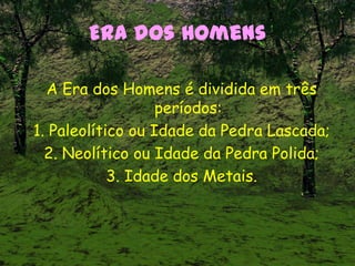 Era dos Homens
A Era dos Homens é dividida em três
períodos:
1. Paleolítico ou Idade da Pedra Lascada;
2. Neolítico ou Idade da Pedra Polida;
3. Idade dos Metais.
 
