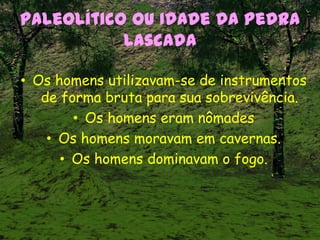 Paleolítico ou Idade da Pedra
Lascada
• Os homens utilizavam-se de instrumentos
de forma bruta para sua sobrevivência.
• Os homens eram nômades
• Os homens moravam em cavernas.
• Os homens dominavam o fogo.
 