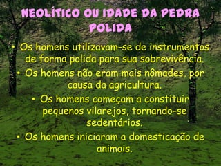 Neolítico ou Idade da Pedra
Polida
• Os homens utilizavam-se de instrumentos
de forma polida para sua sobrevivência.
• Os homens não eram mais nômades, por
causa da agricultura.
• Os homens começam a constituir
pequenos vilarejos, tornando-se
sedentários.
• Os homens iniciaram a domesticação de
animais.
 
