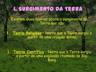 1. Surgimento da Terra
Existem duas teorias sobre o surgimento da
Terra que são:
1. Teoria Religiosa – Narra que a Terra surgiu a
partir de uma criação divina.
1. Teoria Científica – Narra que a Terra surgiu
a partir de uma explosão chamada de Big-
Bang.
 