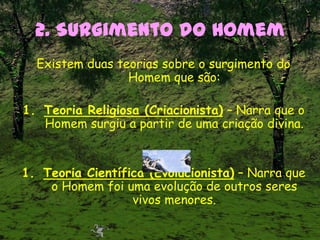 2. Surgimento do Homem
Existem duas teorias sobre o surgimento do
Homem que são:
1. Teoria Religiosa (Criacionista) – Narra que o
Homem surgiu a partir de uma criação divina.
1. Teoria Científica (Evolucionista) – Narra que
o Homem foi uma evolução de outros seres
vivos menores.
 