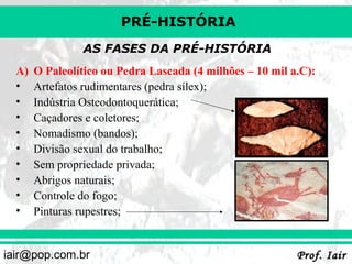 PRÉ-HISTÓRIA
AS FASES DA PRÉ-HISTÓRIA
A)
•
•
•
•
•
•
•
•
•

O Paleolítico ou Pedra Lascada (4 milhões – 10 mil a.C):
Artefatos rudimentares (pedra sílex);
Indústria Osteodontoquerática;
Caçadores e coletores;
Nomadismo (bandos);
Divisão sexual do trabalho;
Sem propriedade privada;
Abrigos naturais;
Controle do fogo;
Pinturas rupestres;

iair@pop.com.br

Prof. Iair

 