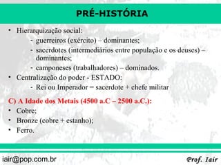PRÉ-HISTÓRIA
• Hierarquização social:
- guerreiros (exército) – dominantes;
- sacerdotes (intermediários entre população e os deuses) –
dominantes;
- camponeses (trabalhadores) – dominados.
• Centralização do poder - ESTADO:
- Rei ou Imperador = sacerdote + chefe militar
C) A Idade dos Metais (4500 a.C – 2500 a.C.):
• Cobre;
• Bronze (cobre + estanho);
• Ferro.

iair@pop.com.br

Prof. Iair

 