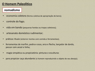 O Homem Paleolítico
• economia coletora (forma coletiva de apropriação de bens);
• controle do fogo;
• vida em bando (pequenas hordas ou tropas coletoras);
• artesanato doméstico rudimentar;
• práticas rituais (enterrar mortos com comida e ferramentas);
• ferramentas de marfim, pedra e osso, arco e flecha, lançador de dardo,
pescar com anzol e linha;
• magia simpática ou propiciatória: pinturas e esculturas
• para propiciar caça abundante (o homem reproduzindo o objeto do seu desejo);
nomadismo
 