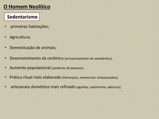 O Homem Neolítico
• primeiras habitações;
• Agricultura;
• Domesticação de animais;
• Desenvolvimento da cerâmica (armazenamento de excedentes);
• Aumento populacional (centenas de pessoas);
• Prática ritual mais elaborada (Hierarquia, reverenciar antepassados);
• artesanato doméstico mais refinado (agulhas, vestimenta, adornos);
Sedentarismo
 