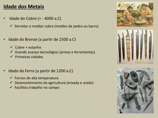 Idade dos Metais
• Idade do Cobre (+ - 4000 a.C)
• Idade do Bronze (a partir de 2500 a.C)
• Idade do Ferro (a partir de 1200 a.C)
 Derreter e moldar cobre (moldes de pedra ou barro)
 Cobre + estanho
 Grande avanço tecnológico (armas e ferramentas)
 Primeiras cidades
 Fornos de alta temperatura
 Desenvolvimento da agricultura (enxada e arado)
 Facilitou trabalho no campo
 