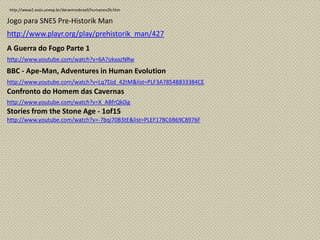 http://www2.assis.unesp.br/darwinnobrasil/humanev2b.htm
http://www.playr.org/play/prehistorik_man/427
Jogo para SNES Pre-Historik Man
http://www.youtube.com/watch?v=6A7okxazNRw
A Guerra do Fogo Parte 1
http://www.youtube.com/watch?v=Lq7Djd_42tM&list=PLF3A7854B833384CE
BBC - Ape-Man, Adventures in Human Evolution
http://www.youtube.com/watch?v=X_ABfrQk0ig
Confronto do Homem das Cavernas
http://www.youtube.com/watch?v=-7bqi70B3tE&list=PLEF17BC6B69C8976F
Stories from the Stone Age - 1of15
 