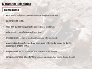 O Homem Paleolítico
• economia coletora (forma coletiva de apropriação de bens);
• controle do fogo;
• vida em bando (pequenas hordas ou tropas coletoras);
• artesanato doméstico rudimentar;
• práticas rituais (enterrar mortos com comida e ferramentas);
• ferramentas de marfim, pedra e osso, arco e flecha, lançador de dardo,
pescar com anzol e linha;
• magia simpática ou propiciatória: pinturas e esculturas
• para propiciar caça abundante (o homem reproduzindo o objeto do seu desejo);
nomadismo
 