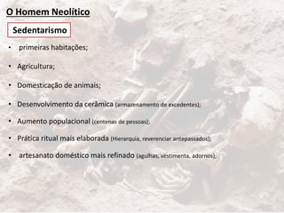 O Homem Neolítico
• primeiras habitações;
• Agricultura;
• Domesticação de animais;
• Desenvolvimento da cerâmica (armazenamento de excedentes);
• Aumento populacional (centenas de pessoas);
• Prática ritual mais elaborada (Hierarquia, reverenciar antepassados);
• artesanato doméstico mais refinado (agulhas, vestimenta, adornos);
Sedentarismo
 