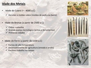 Idade dos Metais
• Idade do Cobre (+ - 4000 a.C)
• Idade do Bronze (a partir de 2500 a.C)
• Idade do Ferro (a partir de 1200 a.C)
 Derreter e moldar cobre (moldes de pedra ou barro)
 Cobre + estanho
 Grande avanço tecnológico (armas e ferramentas)
 Primeiras cidades
 Fornos de alta temperatura
 Desenvolvimento da agricultura (enxada e arado)
 Facilitou trabalho no campo
 