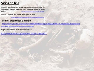http://www.ciceromoraes.com.br/?p=364
Sítios on line
http://www.ib.usp.br/evosite/evo101/IIE2aOriginoflife.shtml
Designer brasileiro que procurou realizar reconstrução de
expressões faciais, baseado nos estudos sobre o fóssil
“Luzia”.
Site da USP que fala sobre “A Origem da vida.”
https://www.youtube.com/watch?v=tG69iGRtIlY&list=PLpyn-6Rlu5Mf-DDF_TC_AQe9IahC5ZYjU&index=6
Como a arte mudou o mundo
http://www2.assis.unesp.br/darwinnobrasil/humanev2b.htm
http://www.playr.org/play/prehistorik_man/427
Jogo para SNES Pre-Historik Man
 