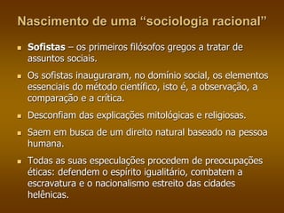 Nascimento de uma “sociologia racional” 
 Sofistas – os primeiros filósofos gregos a tratar de 
assuntos sociais. 
 Os sofistas inauguraram, no domínio social, os elementos 
essenciais do método científico, isto é, a observação, a 
comparação e a crítica. 
 Desconfiam das explicações mitológicas e religiosas. 
 Saem em busca de um direito natural baseado na pessoa 
humana. 
 Todas as suas especulações procedem de preocupações 
éticas: defendem o espírito igualitário, combatem a 
escravatura e o nacionalismo estreito das cidades 
helênicas. 
 