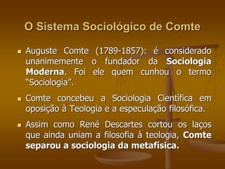 O Sistema Sociológico de Comte 
 Auguste Comte (1789-1857): é considerado 
unanimemente o fundador da Sociologia 
Moderna. Foi ele quem cunhou o termo 
“Sociologia”. 
 Comte concebeu a Sociologia Científica em 
oposição à Teologia e a especulação filosófica. 
 Assim como René Descartes cortou os laços 
que ainda uniam a filosofia à teologia, Comte 
separou a sociologia da metafísica. 
 