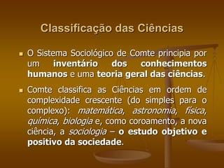 Classificação das Ciências 
 O Sistema Sociológico de Comte principia por 
um inventário dos conhecimentos 
humanos e uma teoria geral das ciências. 
 Comte classifica as Ciências em ordem de 
complexidade crescente (do simples para o 
complexo): matemática, astronomia, física, 
química, biologia e, como coroamento, a nova 
ciência, a sociologia – o estudo objetivo e 
positivo da sociedade. 
 