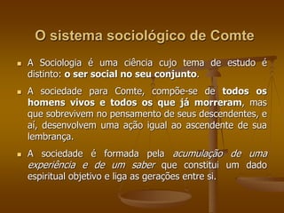 O sistema sociológico de Comte 
 A Sociologia é uma ciência cujo tema de estudo é 
distinto: o ser social no seu conjunto. 
 A sociedade para Comte, compõe-se de todos os 
homens vivos e todos os que já morreram, mas 
que sobrevivem no pensamento de seus descendentes, e 
aí, desenvolvem uma ação igual ao ascendente de sua 
lembrança. 
 A sociedade é formada pela acumulação de uma 
experiência e de um saber que constitui um dado 
espiritual objetivo e liga as gerações entre si. 
 