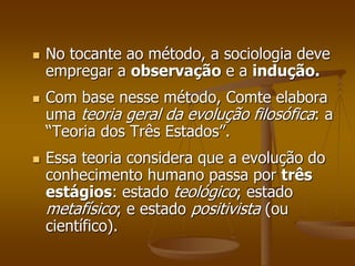  No tocante ao método, a sociologia deve 
empregar a observação e a indução. 
 Com base nesse método, Comte elabora 
uma teoria geral da evolução filosófica: a 
“Teoria dos Três Estados”. 
 Essa teoria considera que a evolução do 
conhecimento humano passa por três 
estágios: estado teológico; estado 
metafísico; e estado positivista (ou 
científico). 
 